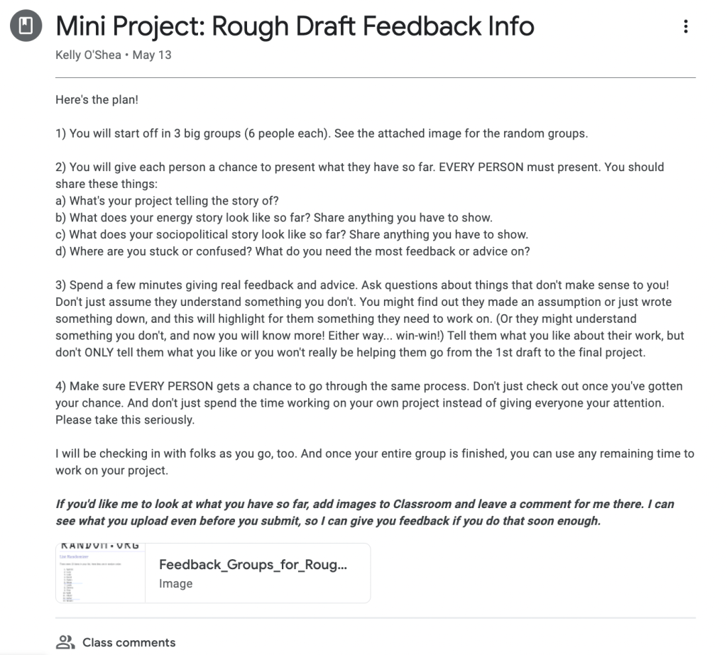 Google Classroom post for the rough draft feedback conversations. The text reads: Here's the plan!

1) You will start off in 3 big groups (6 people each). See the attached image for the random groups.

2) You will give each person a chance to present what they have so far. EVERY PERSON must present. You should share these things:
a) What's your project telling the story of?
b) What does your energy story look like so far? Share anything you have to show.
c) What does your sociopolitical story look like so far? Share anything you have to show.
d) Where are you stuck or confused? What do you need the most feedback or advice on?

3) Spend a few minutes giving real feedback and advice. Ask questions about things that don't make sense to you! Don't just assume they understand something you don't. You might find out they made an assumption or just wrote something down, and this will highlight for them something they need to work on. (Or they might understand something you don't, and now you will know more! Either way... win-win!) Tell them what you like about their work, but don't ONLY tell them what you like or you won't really be helping them go from the 1st draft to the final project.

4) Make sure EVERY PERSON gets a chance to go through the same process. Don't just check out once you've gotten your chance. And don't just spend the time working on your own project instead of giving everyone your attention. Please take this seriously.

I will be checking in with folks as you go, too. And once your entire group is finished, you can use any remaining time to work on your project.

If you'd like me to look at what you have so far, add images to Classroom and leave a comment for me there. I can see what you upload even before you submit, so I can give you feedback if you do that soon enough.